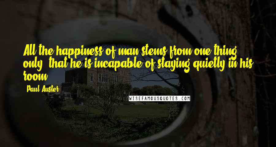 Paul Auster Quotes: All the happiness of man stems from one thing only: that he is incapable of staying quietly in his room.