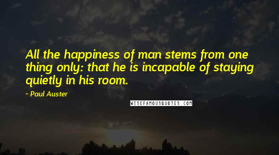 Paul Auster Quotes: All the happiness of man stems from one thing only: that he is incapable of staying quietly in his room.