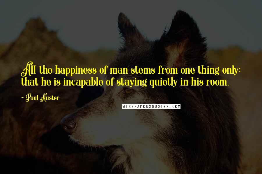 Paul Auster Quotes: All the happiness of man stems from one thing only: that he is incapable of staying quietly in his room.