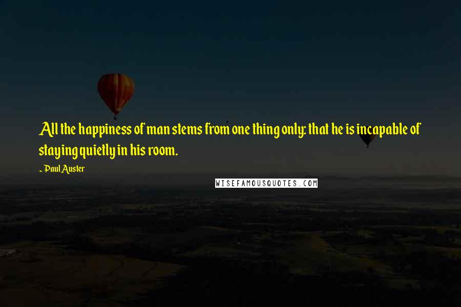 Paul Auster Quotes: All the happiness of man stems from one thing only: that he is incapable of staying quietly in his room.