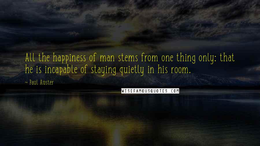 Paul Auster Quotes: All the happiness of man stems from one thing only: that he is incapable of staying quietly in his room.