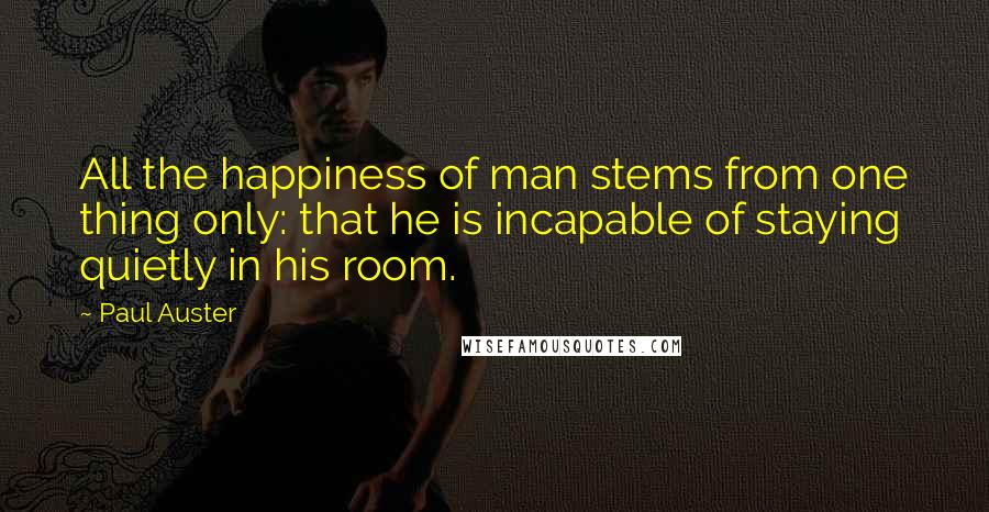 Paul Auster Quotes: All the happiness of man stems from one thing only: that he is incapable of staying quietly in his room.