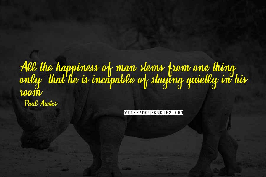 Paul Auster Quotes: All the happiness of man stems from one thing only: that he is incapable of staying quietly in his room.