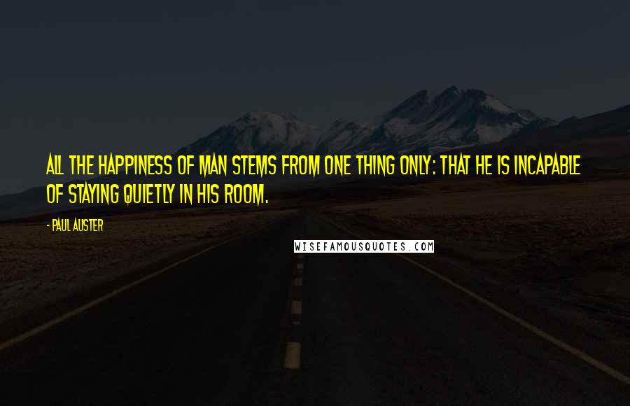 Paul Auster Quotes: All the happiness of man stems from one thing only: that he is incapable of staying quietly in his room.