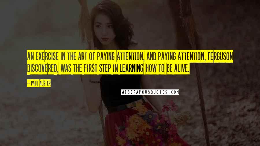 Paul Auster Quotes: an exercise in the art of paying attention, and paying attention, Ferguson discovered, was the first step in learning how to be alive.