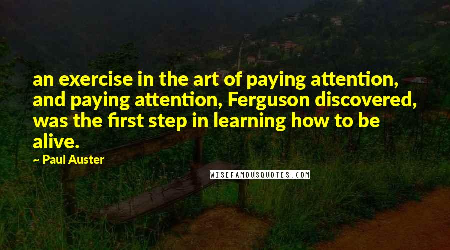 Paul Auster Quotes: an exercise in the art of paying attention, and paying attention, Ferguson discovered, was the first step in learning how to be alive.