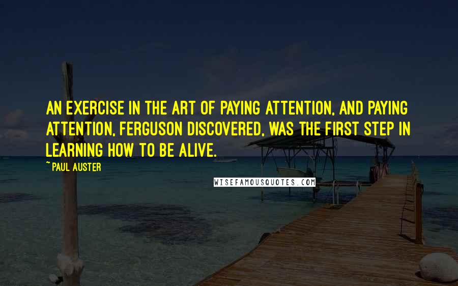 Paul Auster Quotes: an exercise in the art of paying attention, and paying attention, Ferguson discovered, was the first step in learning how to be alive.