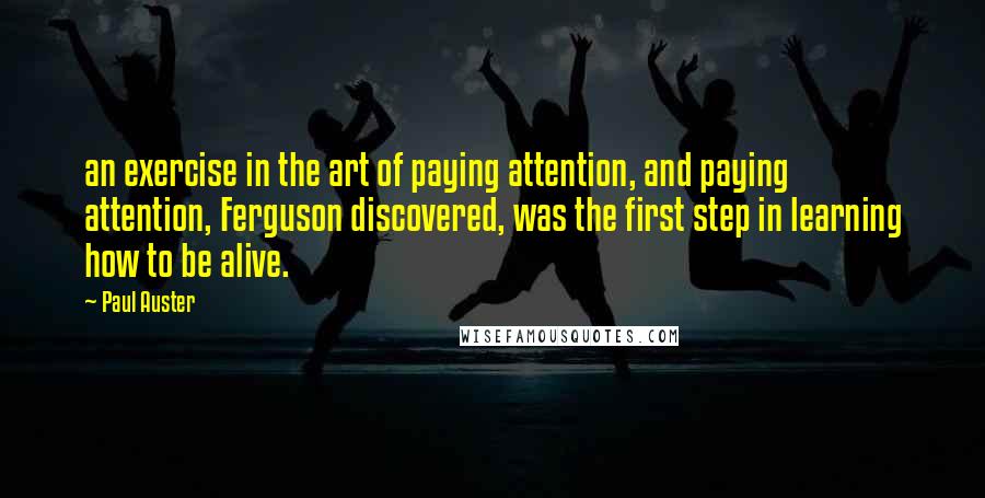 Paul Auster Quotes: an exercise in the art of paying attention, and paying attention, Ferguson discovered, was the first step in learning how to be alive.