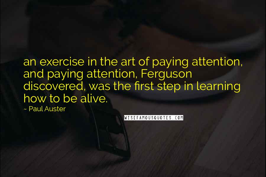 Paul Auster Quotes: an exercise in the art of paying attention, and paying attention, Ferguson discovered, was the first step in learning how to be alive.