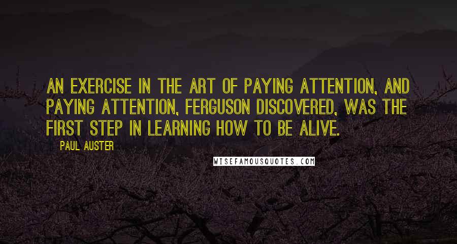 Paul Auster Quotes: an exercise in the art of paying attention, and paying attention, Ferguson discovered, was the first step in learning how to be alive.