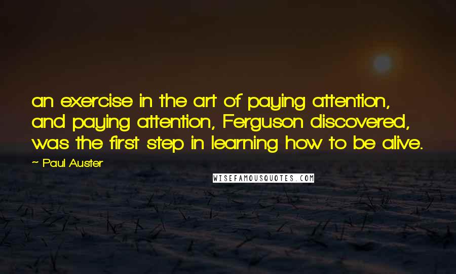 Paul Auster Quotes: an exercise in the art of paying attention, and paying attention, Ferguson discovered, was the first step in learning how to be alive.