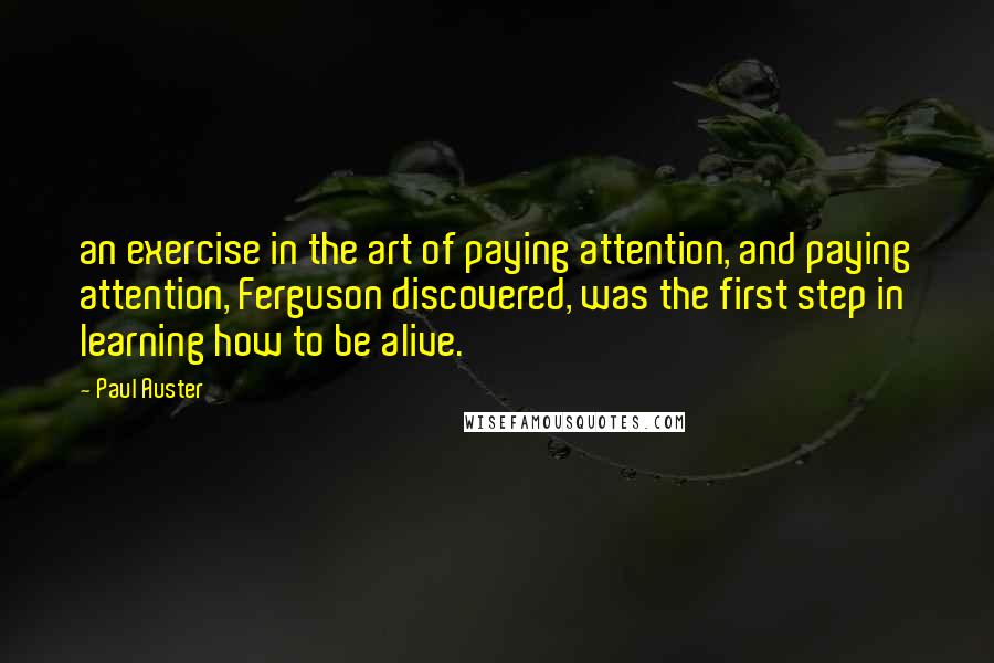 Paul Auster Quotes: an exercise in the art of paying attention, and paying attention, Ferguson discovered, was the first step in learning how to be alive.