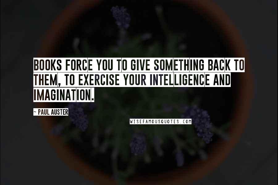 Paul Auster Quotes: Books force you to give something back to them, to exercise your intelligence and imagination.