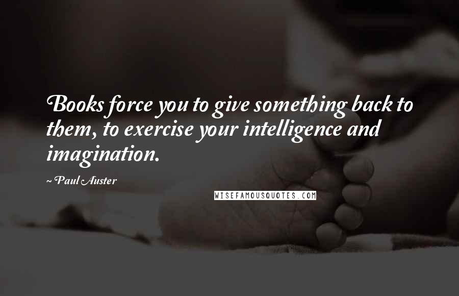 Paul Auster Quotes: Books force you to give something back to them, to exercise your intelligence and imagination.