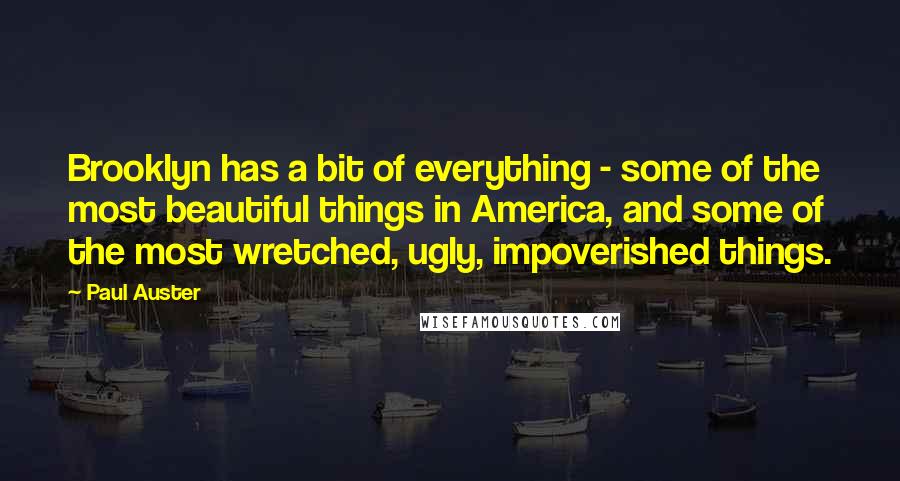 Paul Auster Quotes: Brooklyn has a bit of everything - some of the most beautiful things in America, and some of the most wretched, ugly, impoverished things.