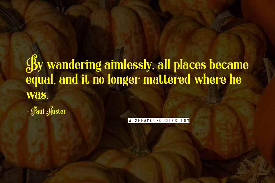 Paul Auster Quotes: By wandering aimlessly, all places became equal, and it no longer mattered where he was.