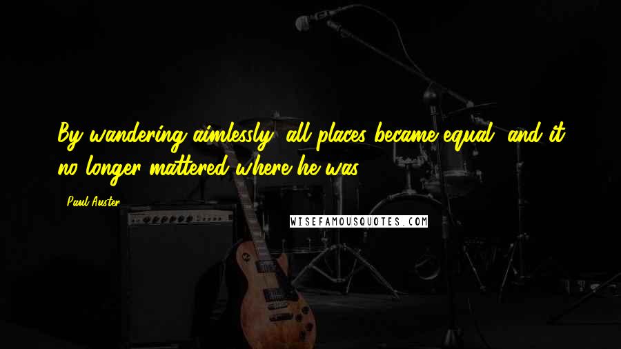 Paul Auster Quotes: By wandering aimlessly, all places became equal, and it no longer mattered where he was.