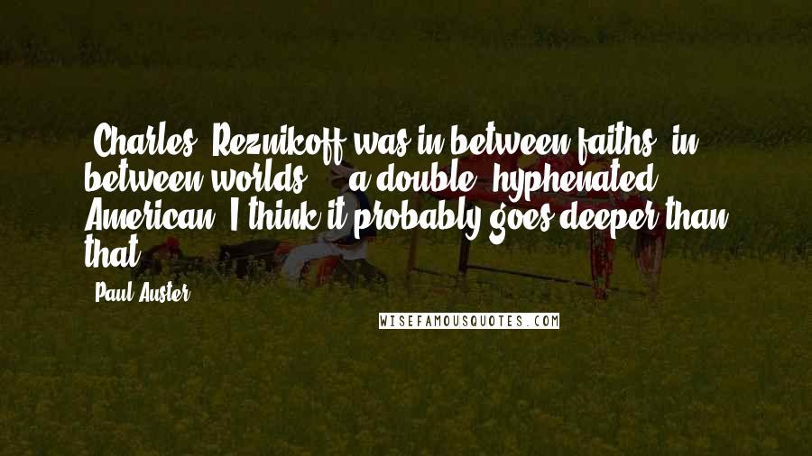 Paul Auster Quotes: [Charles] Reznikoff was in between faiths, in between worlds ... a double, hyphenated American. I think it probably goes deeper than that.