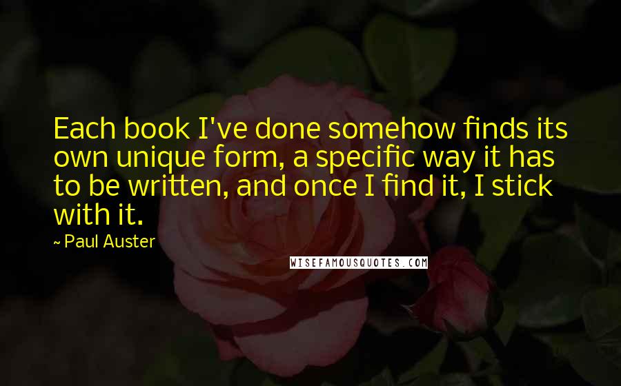 Paul Auster Quotes: Each book I've done somehow finds its own unique form, a specific way it has to be written, and once I find it, I stick with it.
