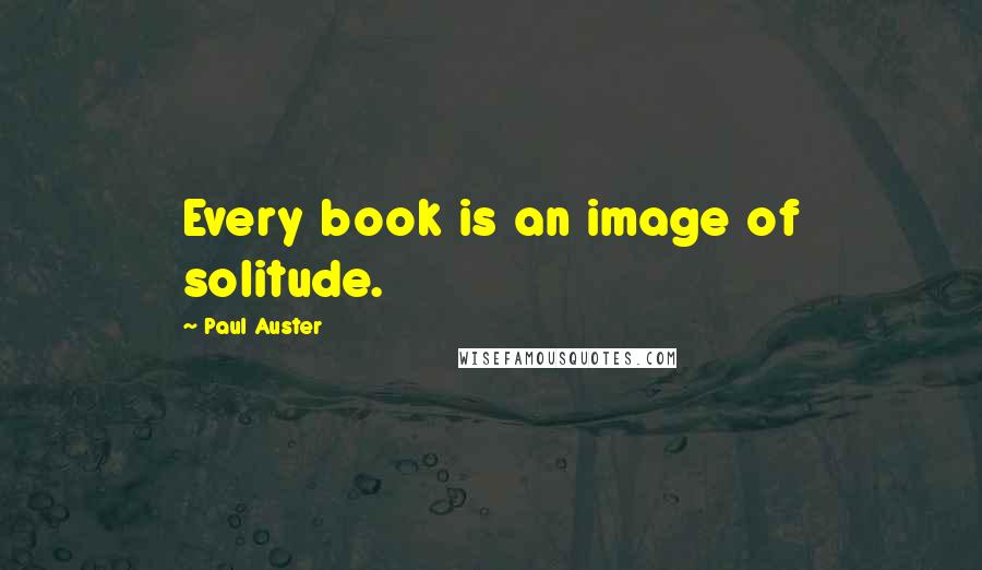 Paul Auster Quotes: Every book is an image of solitude.