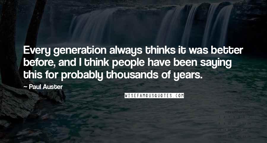 Paul Auster Quotes: Every generation always thinks it was better before, and I think people have been saying this for probably thousands of years.