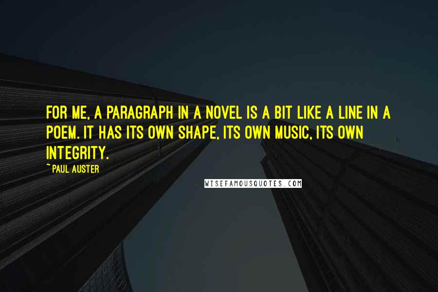 Paul Auster Quotes: For me, a paragraph in a novel is a bit like a line in a poem. It has its own shape, its own music, its own integrity.