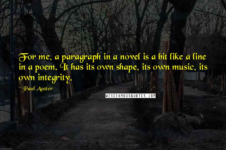 Paul Auster Quotes: For me, a paragraph in a novel is a bit like a line in a poem. It has its own shape, its own music, its own integrity.