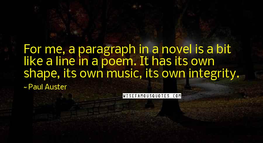 Paul Auster Quotes: For me, a paragraph in a novel is a bit like a line in a poem. It has its own shape, its own music, its own integrity.