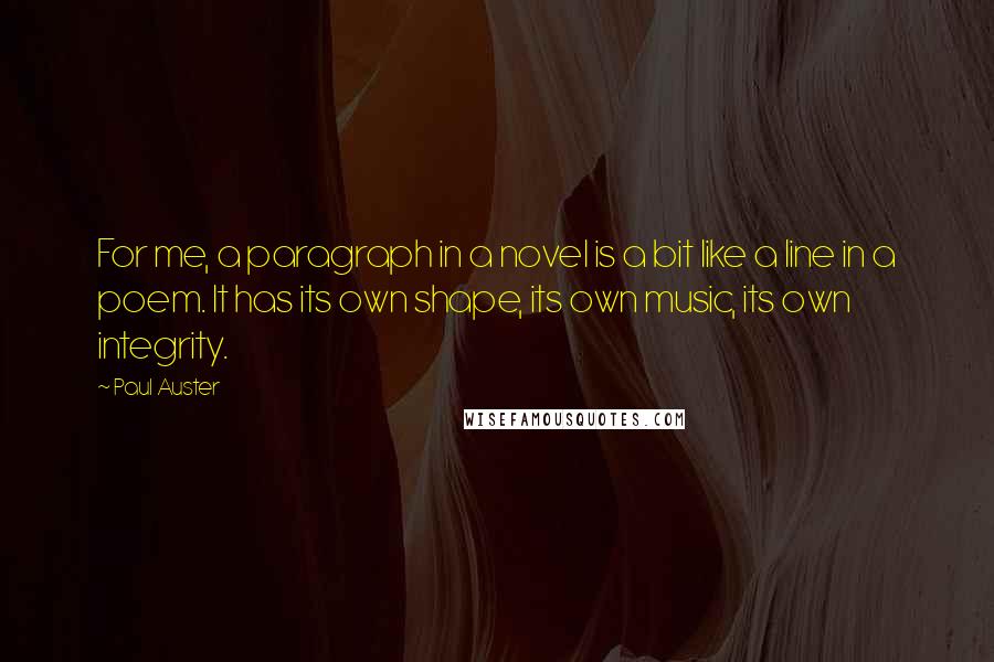 Paul Auster Quotes: For me, a paragraph in a novel is a bit like a line in a poem. It has its own shape, its own music, its own integrity.