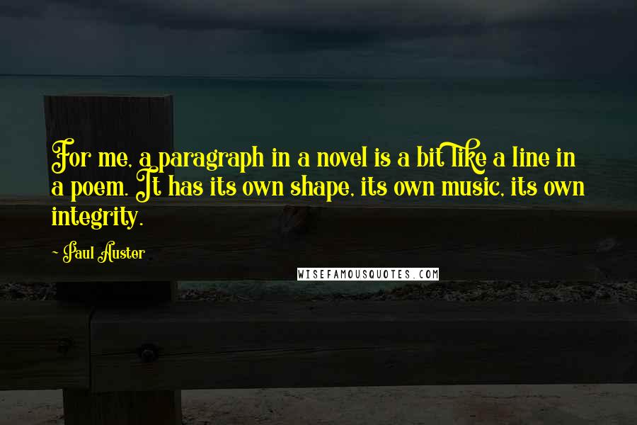 Paul Auster Quotes: For me, a paragraph in a novel is a bit like a line in a poem. It has its own shape, its own music, its own integrity.