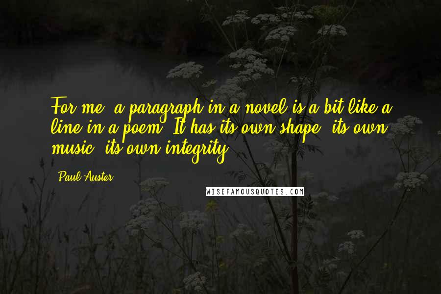 Paul Auster Quotes: For me, a paragraph in a novel is a bit like a line in a poem. It has its own shape, its own music, its own integrity.