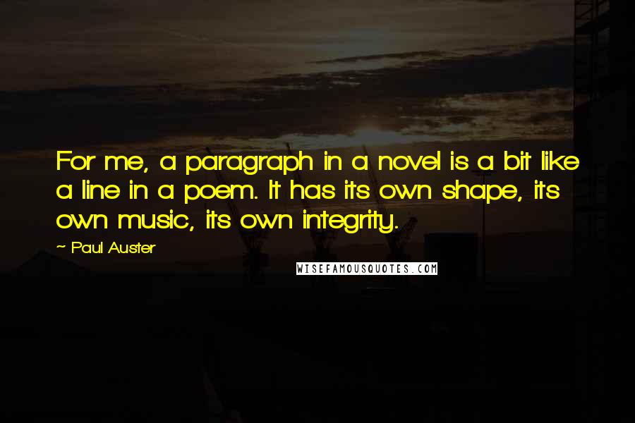 Paul Auster Quotes: For me, a paragraph in a novel is a bit like a line in a poem. It has its own shape, its own music, its own integrity.