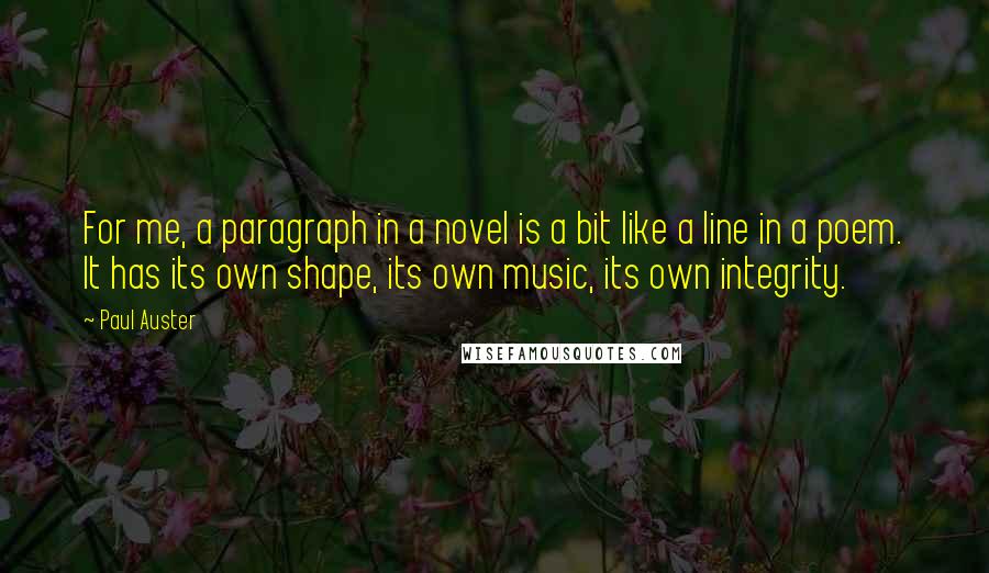 Paul Auster Quotes: For me, a paragraph in a novel is a bit like a line in a poem. It has its own shape, its own music, its own integrity.