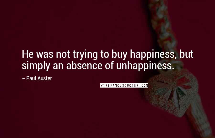 Paul Auster Quotes: He was not trying to buy happiness, but simply an absence of unhappiness.