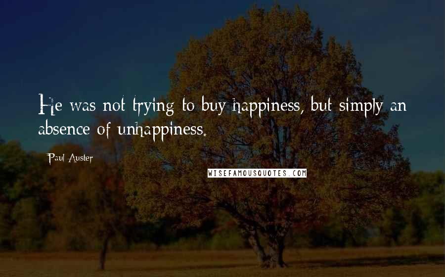 Paul Auster Quotes: He was not trying to buy happiness, but simply an absence of unhappiness.