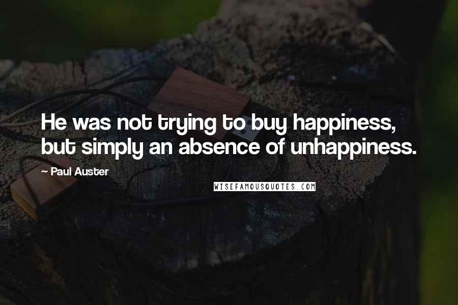 Paul Auster Quotes: He was not trying to buy happiness, but simply an absence of unhappiness.