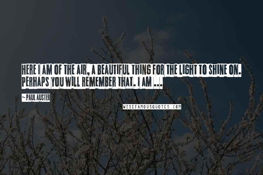 Paul Auster Quotes: Here I am of the air, a beautiful thing for the light to shine on. Perhaps you will remember that. I am ...