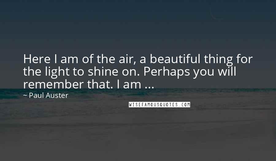 Paul Auster Quotes: Here I am of the air, a beautiful thing for the light to shine on. Perhaps you will remember that. I am ...