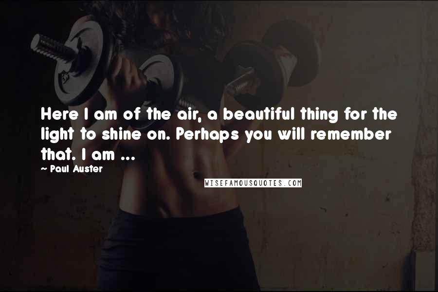 Paul Auster Quotes: Here I am of the air, a beautiful thing for the light to shine on. Perhaps you will remember that. I am ...