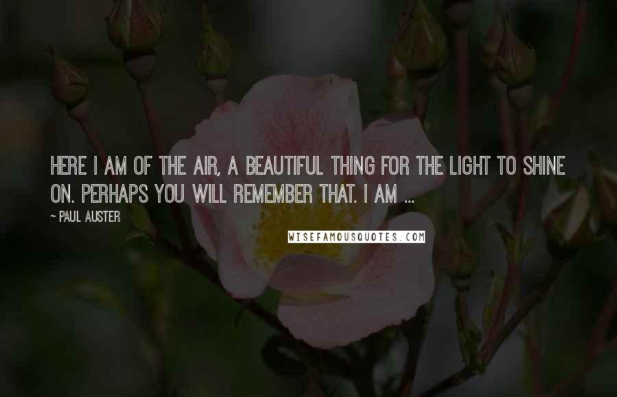 Paul Auster Quotes: Here I am of the air, a beautiful thing for the light to shine on. Perhaps you will remember that. I am ...