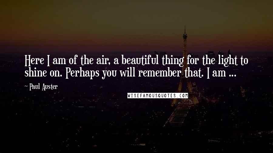 Paul Auster Quotes: Here I am of the air, a beautiful thing for the light to shine on. Perhaps you will remember that. I am ...