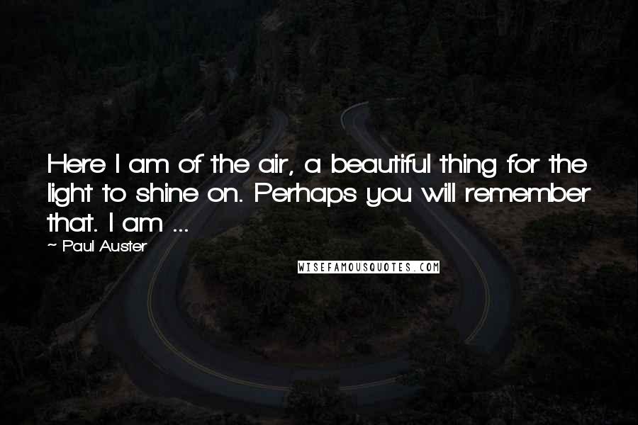 Paul Auster Quotes: Here I am of the air, a beautiful thing for the light to shine on. Perhaps you will remember that. I am ...