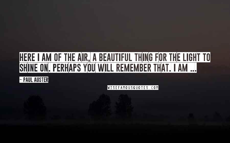 Paul Auster Quotes: Here I am of the air, a beautiful thing for the light to shine on. Perhaps you will remember that. I am ...