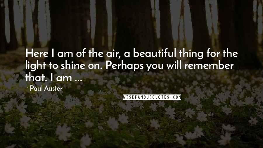 Paul Auster Quotes: Here I am of the air, a beautiful thing for the light to shine on. Perhaps you will remember that. I am ...