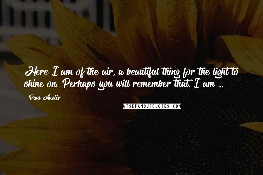 Paul Auster Quotes: Here I am of the air, a beautiful thing for the light to shine on. Perhaps you will remember that. I am ...