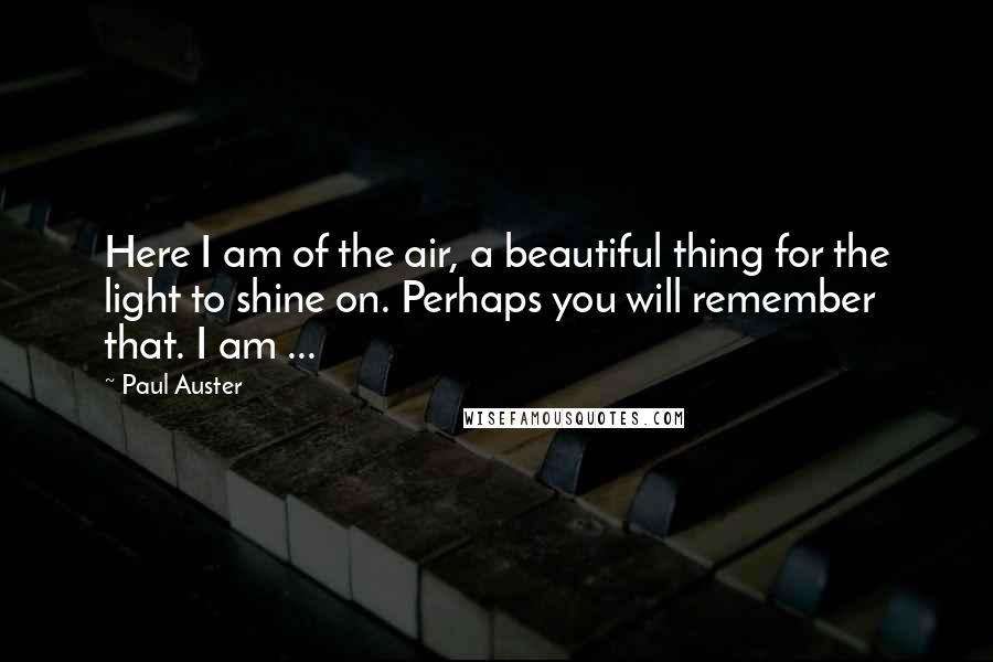 Paul Auster Quotes: Here I am of the air, a beautiful thing for the light to shine on. Perhaps you will remember that. I am ...