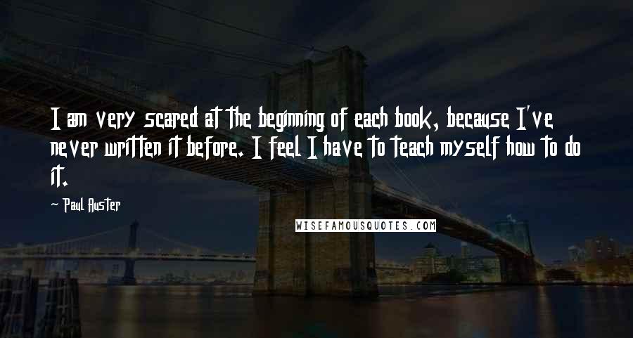 Paul Auster Quotes: I am very scared at the beginning of each book, because I've never written it before. I feel I have to teach myself how to do it.