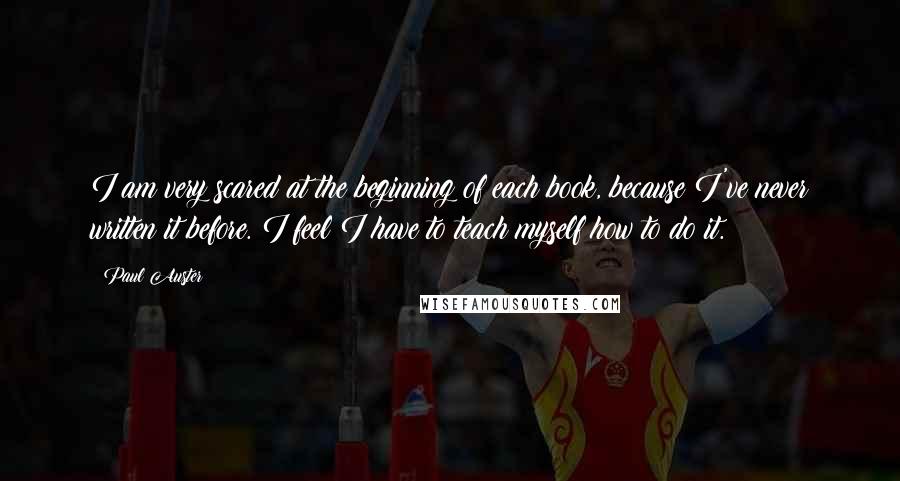 Paul Auster Quotes: I am very scared at the beginning of each book, because I've never written it before. I feel I have to teach myself how to do it.