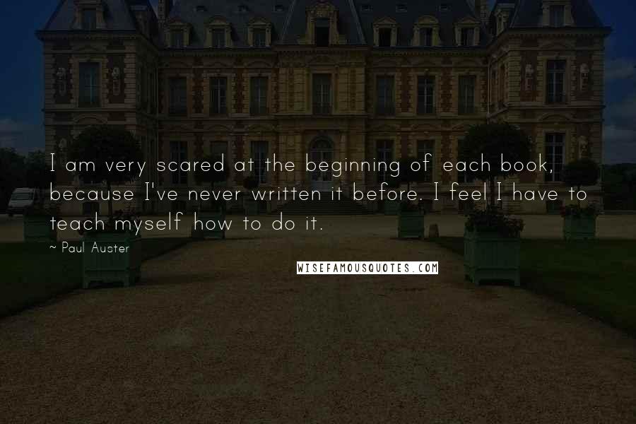 Paul Auster Quotes: I am very scared at the beginning of each book, because I've never written it before. I feel I have to teach myself how to do it.