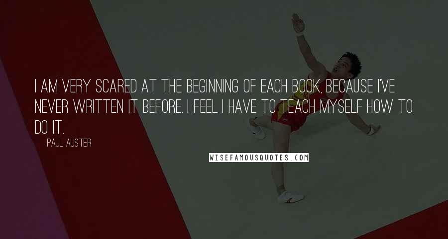 Paul Auster Quotes: I am very scared at the beginning of each book, because I've never written it before. I feel I have to teach myself how to do it.